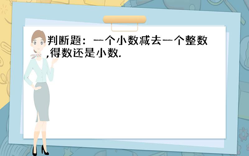 判断题：一个小数减去一个整数,得数还是小数.