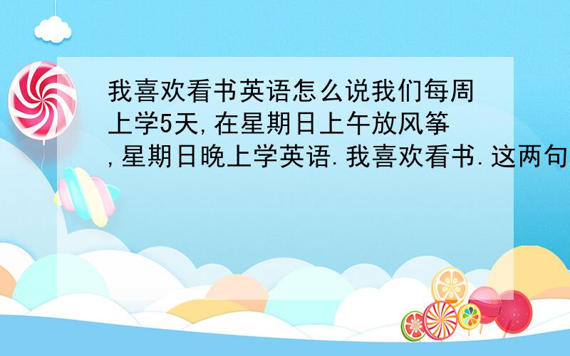 我喜欢看书英语怎么说我们每周上学5天,在星期日上午放风筝,星期日晚上学英语.我喜欢看书.这两句翻译成英文怎么写JOHN会