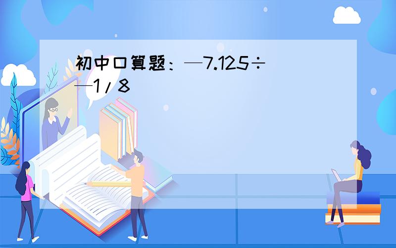 初中口算题：—7.125÷（—1/8）