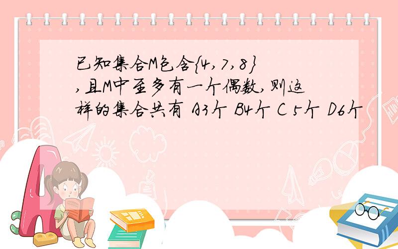 已知集合M包含{4,7,8},且M中至多有一个偶数,则这样的集合共有 A3个 B4个 C 5个 D6个