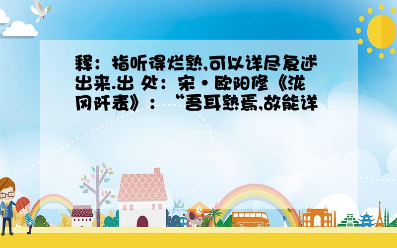 释：指听得烂熟,可以详尽复述出来.出 处：宋·欧阳修《泷冈阡表》：“吾耳熟焉,故能详