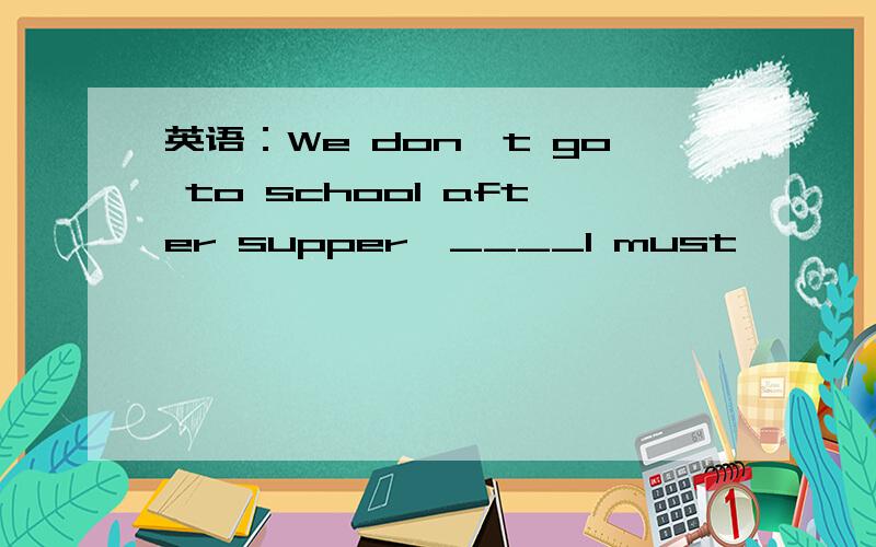 英语：We don't go to school after supper,____I must