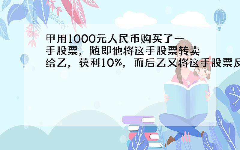 甲用1000元人民币购买了一手股票，随即他将这手股票转卖给乙，获利10%，而后乙又将这手股票反卖给甲，但乙损失了10%.