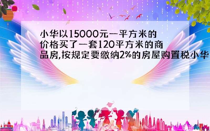 小华以15000元一平方米的价格买了一套120平方米的商品房,按规定要缴纳2%的房屋购置税小华家应缴纳房屋购置