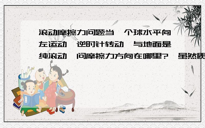 滚动摩擦力问题当一个球水平向左运动,逆时针转动,与地面是纯滚动,问摩擦力方向在哪里?,虽然质心向左运动但是与地接触一点是