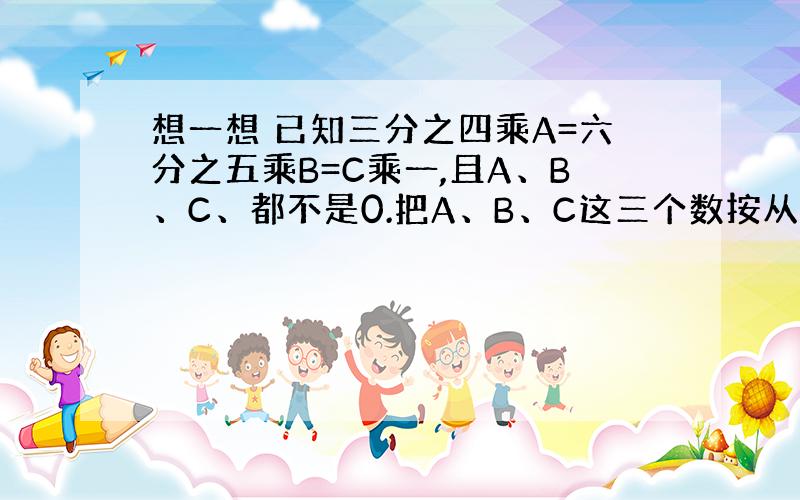 想一想 已知三分之四乘A=六分之五乘B=C乘一,且A、B、C、都不是0.把A、B、C这三个数按从小到大排列.