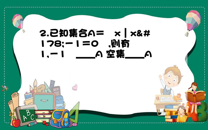 2.已知集合A＝﹛x｜x²－1＝0﹜,则有 ﹛1,－1﹜＿＿A 空集＿＿A