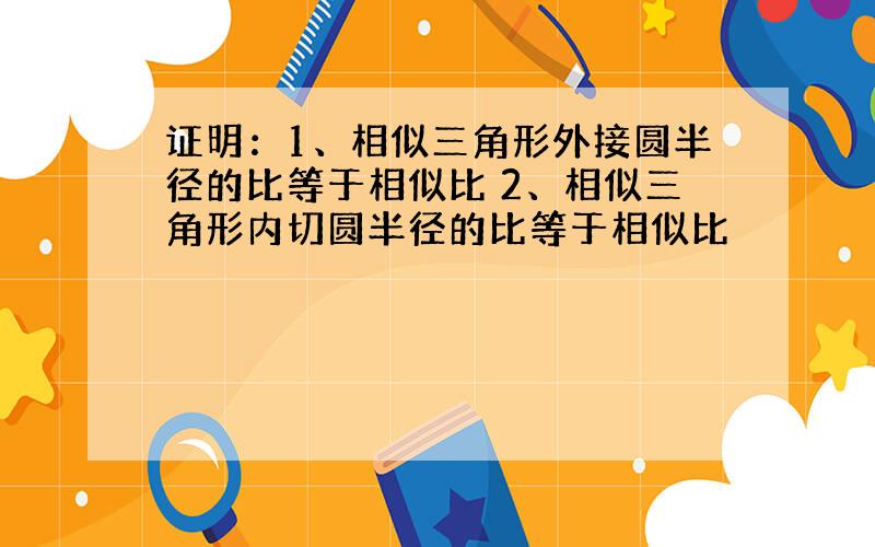 证明：1、相似三角形外接圆半径的比等于相似比 2、相似三角形内切圆半径的比等于相似比