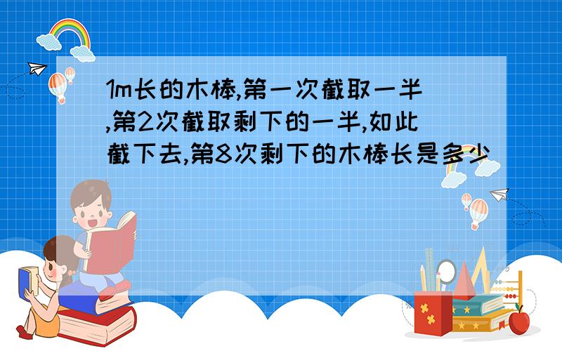 1m长的木棒,第一次截取一半,第2次截取剩下的一半,如此截下去,第8次剩下的木棒长是多少