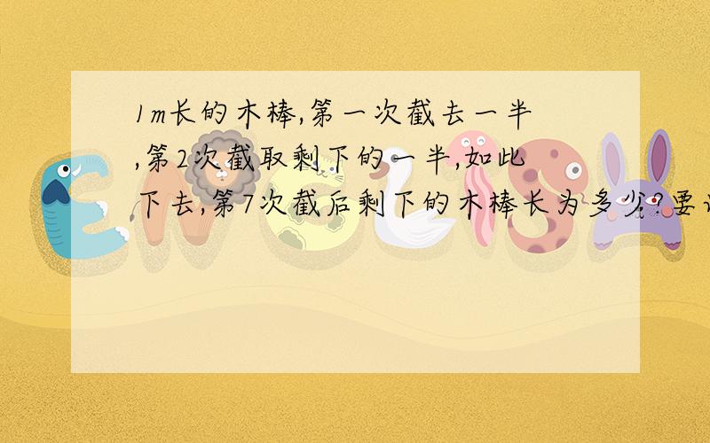 1m长的木棒,第一次截去一半,第2次截取剩下的一半,如此下去,第7次截后剩下的木棒长为多少?要计算!