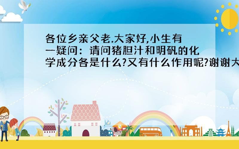 各位乡亲父老.大家好,小生有一疑问：请问猪胆汁和明矾的化学成分各是什么?又有什么作用呢?谢谢大家.