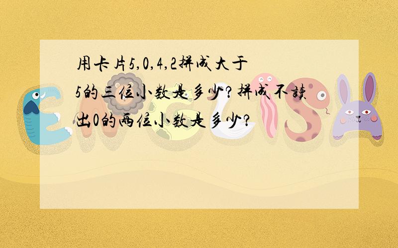 用卡片5,0,4,2拼成大于5的三位小数是多少?拼成不读出0的两位小数是多少?