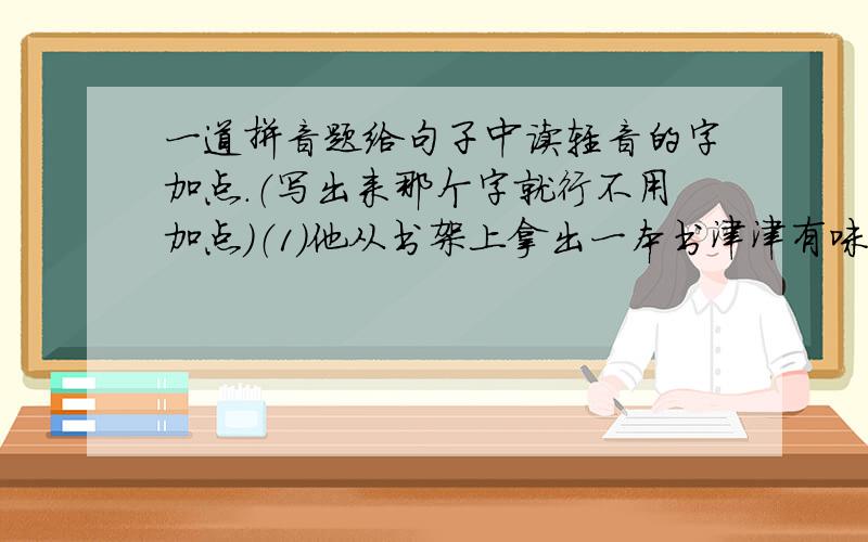 一道拼音题给句子中读轻音的字加点.（写出来那个字就行不用加点）（1）他从书架上拿出一本书津津有味地读了起来.（2）现在人