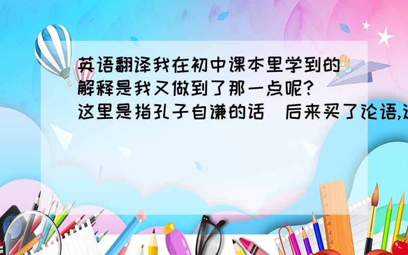 英语翻译我在初中课本里学到的解释是我又做到了那一点呢?（这里是指孔子自谦的话）后来买了论语,这对我有什么难呢?哪一个正确