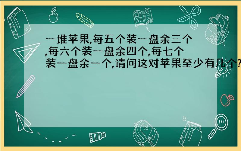 一堆苹果,每五个装一盘余三个,每六个装一盘余四个,每七个装一盘余一个,请问这对苹果至少有几个?