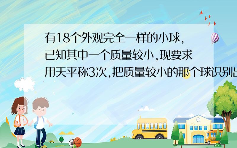 有18个外观完全一样的小球,已知其中一个质量较小,现要求用天平称3次,把质量较小的那个球识别出来.