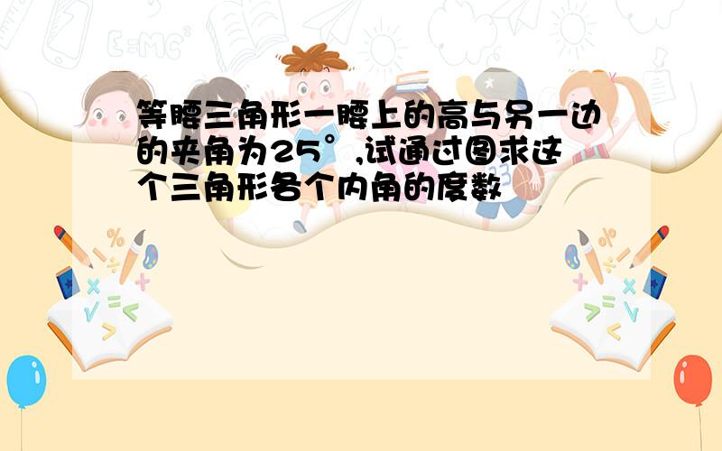 等腰三角形一腰上的高与另一边的夹角为25°,试通过图求这个三角形各个内角的度数