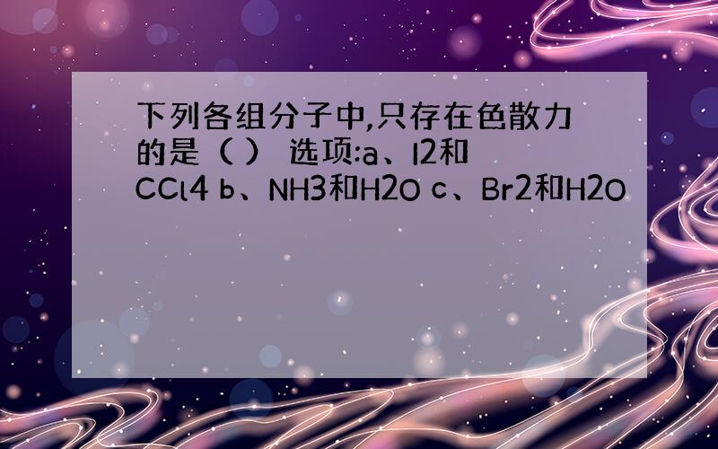 下列各组分子中,只存在色散力的是（ ） 选项:a、I2和CCl4 b、NH3和H2O c、Br2和H2O