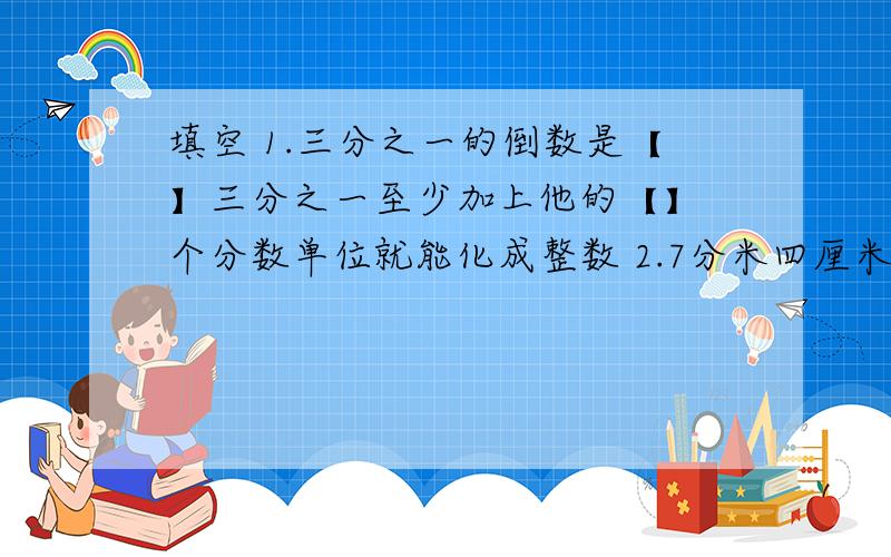 填空 1.三分之一的倒数是【】三分之一至少加上他的【】 个分数单位就能化成整数 2.7分米四厘米=【】厘米