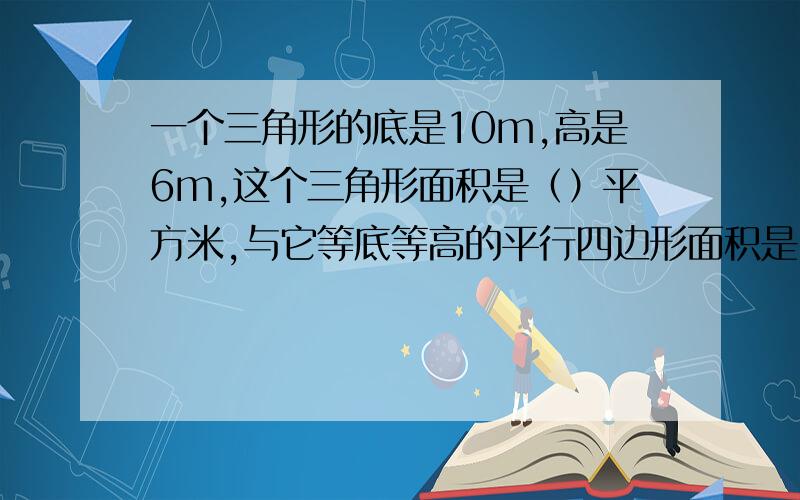 一个三角形的底是10m,高是6m,这个三角形面积是（）平方米,与它等底等高的平行四边形面积是（）平方米