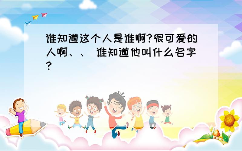 谁知道这个人是谁啊?很可爱的人啊、、 谁知道他叫什么名字?