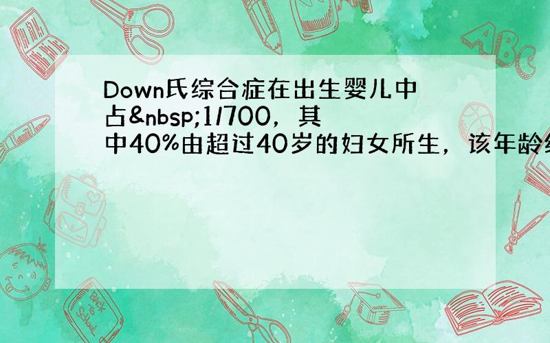 Down氏综合症在出生婴儿中占 1/700，其中40%由超过40岁的妇女所生，该年龄组妇女所生的婴儿，占全部婴