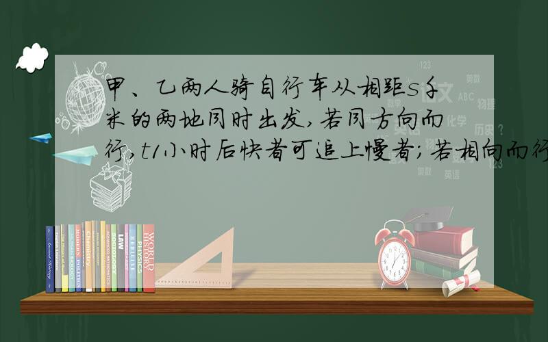 甲、乙两人骑自行车从相距s千米的两地同时出发,若同方向而行,t1小时后快者可追上慢者；若相向而行,t2小时后两者相遇,试