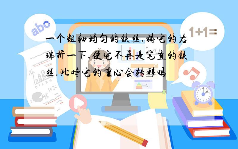 一个粗细均匀的铁丝,将它的右端折一下,使它不再是笔直的铁丝.此时它的重心会转移吗