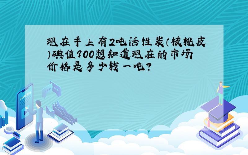 现在手上有2吨活性炭（核桃皮）碘值900想知道现在的市场价格是多少钱一吨?