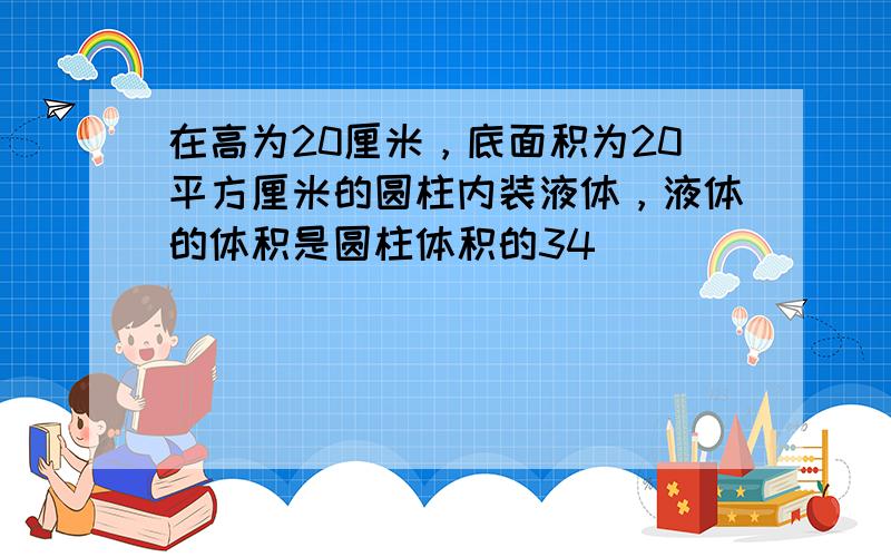 在高为20厘米，底面积为20平方厘米的圆柱内装液体，液体的体积是圆柱体积的34