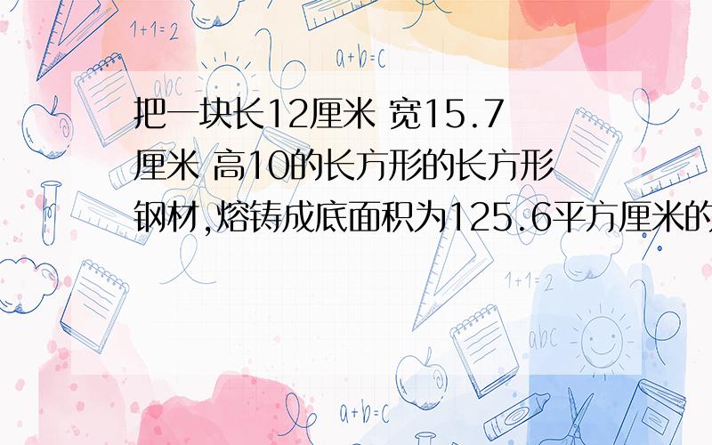 把一块长12厘米 宽15.7厘米 高10的长方形的长方形钢材,熔铸成底面积为125.6平方厘米的圆锥体,这个圆锥体