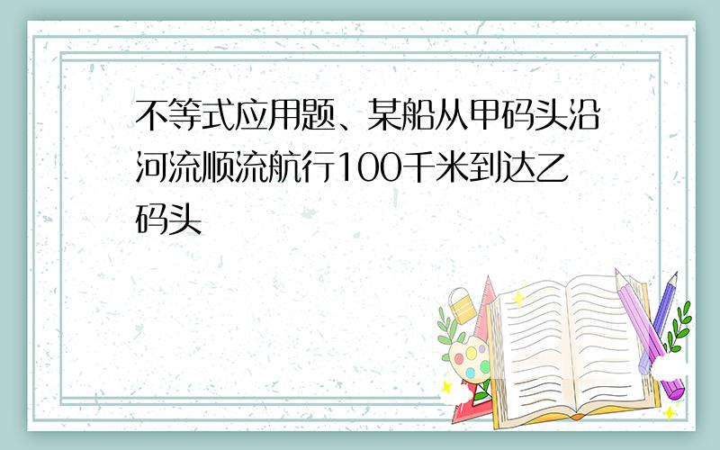 不等式应用题、某船从甲码头沿河流顺流航行100千米到达乙码头