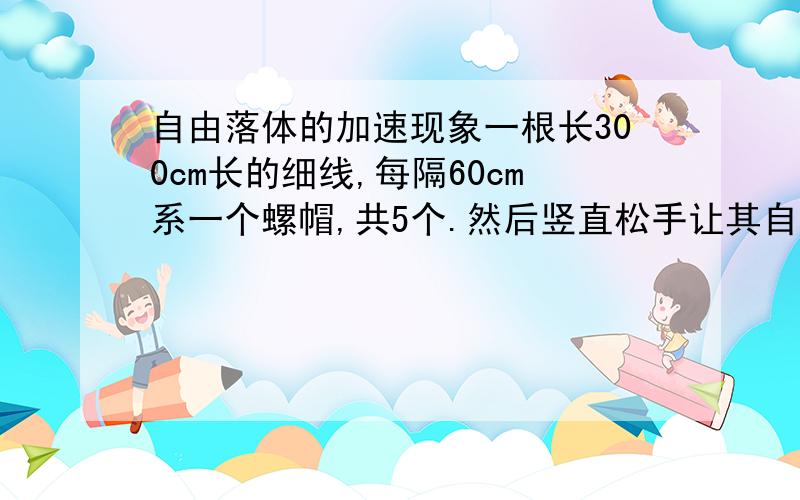 自由落体的加速现象一根长300cm长的细线,每隔60cm系一个螺帽,共5个.然后竖直松手让其自然落体,时间间隔是多少?要