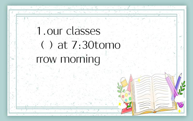 1.our classes （ ）at 7:30tomorrow morning