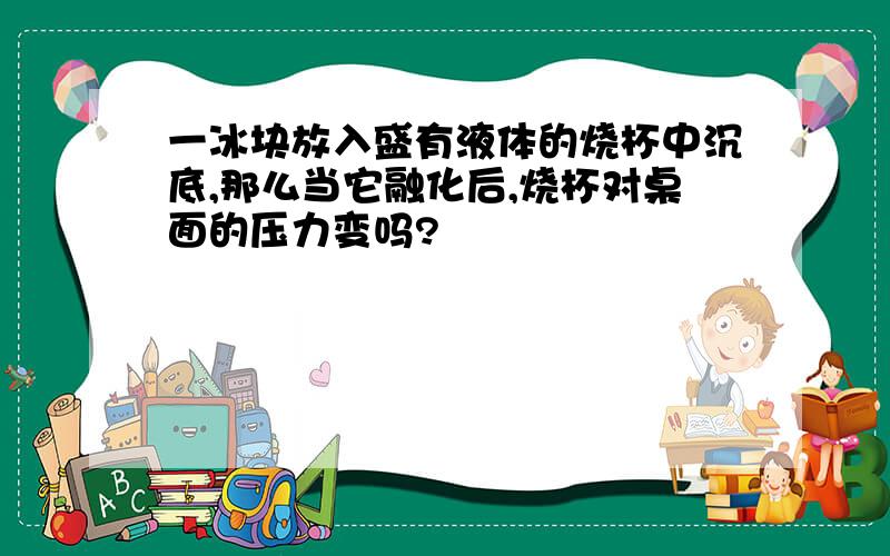 一冰块放入盛有液体的烧杯中沉底,那么当它融化后,烧杯对桌面的压力变吗?