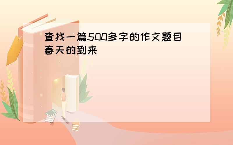 查找一篇500多字的作文题目春天的到来