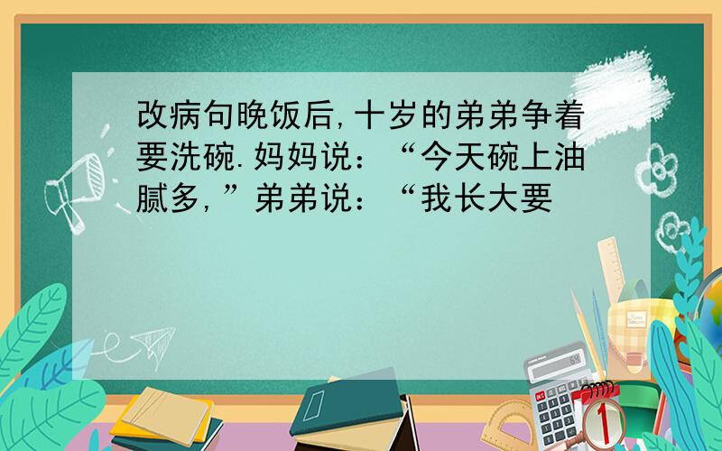 改病句晚饭后,十岁的弟弟争着要洗碗.妈妈说：“今天碗上油腻多,”弟弟说：“我长大要