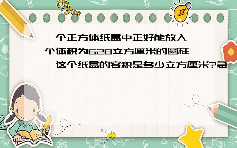 一个正方体纸盒中正好能放入一个体积为628立方厘米的圆柱,这个纸盒的容积是多少立方厘米?急