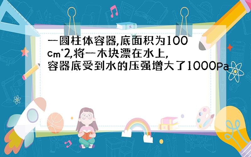 一圆柱体容器,底面积为100cm*2,将一木块漂在水上,容器底受到水的压强增大了1000Pa