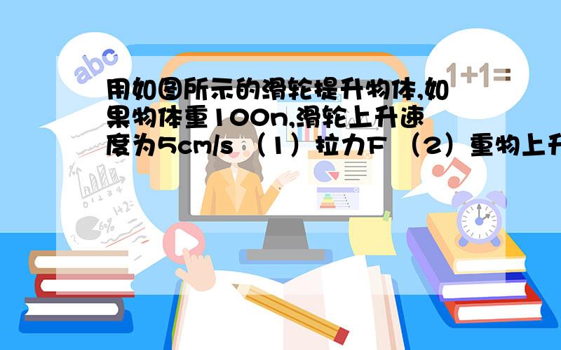 用如图所示的滑轮提升物体,如果物体重100n,滑轮上升速度为5cm/s （1）拉力F （2）重物上升速度