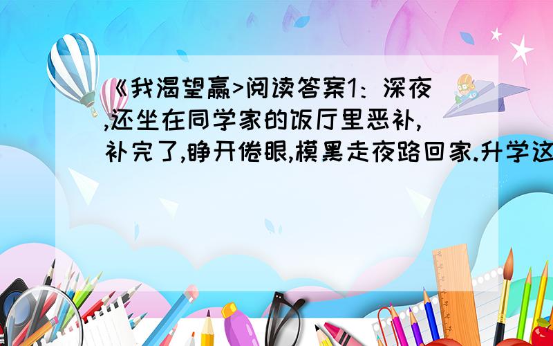 《我渴望赢>阅读答案1：深夜,还坐在同学家的饭厅里恶补,补完了,睁开倦眼,模黑走夜路回家.升学这一仗是不能输的,奇怪的是