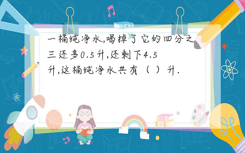 一桶纯净水,喝掉了它的四分之三还多0.5升,还剩下4.5升,这桶纯净水共有（ ）升.