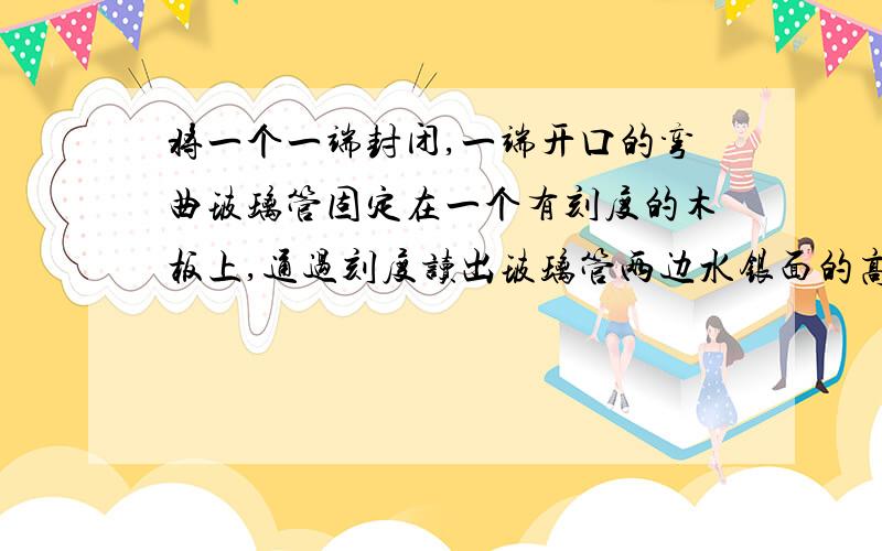 将一个一端封闭,一端开口的弯曲玻璃管固定在一个有刻度的木板上,通过刻度读出玻璃管两边水银面的高度差为