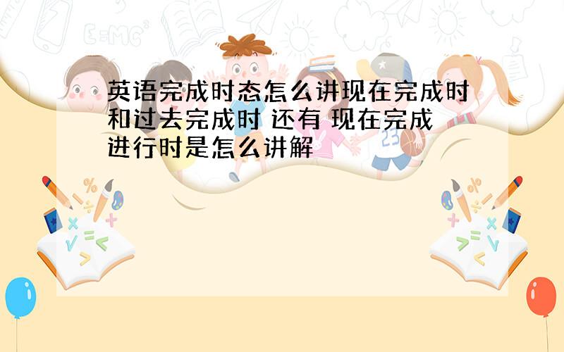 英语完成时态怎么讲现在完成时和过去完成时 还有 现在完成进行时是怎么讲解