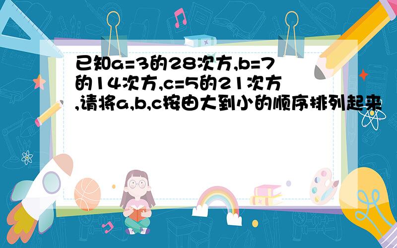 已知a=3的28次方,b=7的14次方,c=5的21次方,请将a,b,c按由大到小的顺序排列起来