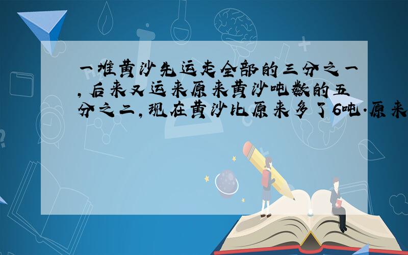 一堆黄沙先运走全部的三分之一,后来又运来原来黄沙吨数的五分之二,现在黄沙比原来多了6吨.原来黄沙有多