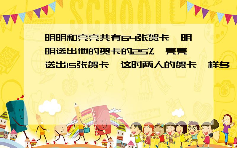 明明和亮亮共有64张贺卡,明明送出他的贺卡的25%,亮亮送出15张贺卡,这时两人的贺卡一样多,