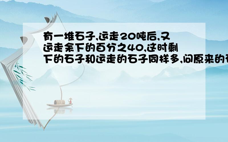 有一堆石子,运走20吨后,又运走余下的百分之40,这时剩下的石子和运走的石子同样多,问原来的石子多少吨?