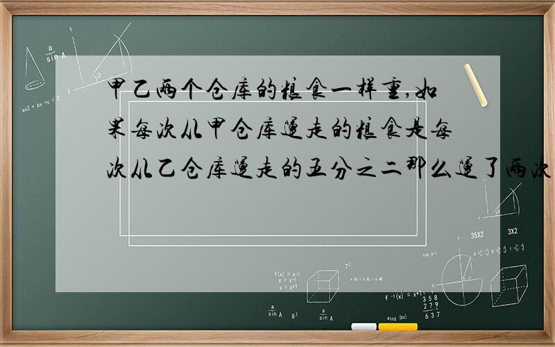 甲乙两个仓库的粮食一样重,如果每次从甲仓库运走的粮食是每次从乙仓库运走的五分之二那么运了两次之后,乙仓库粮食刚好运完,甲