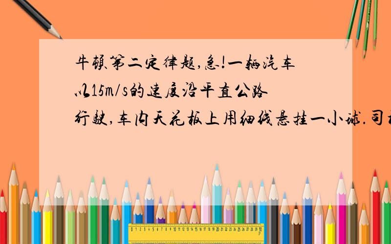 牛顿第二定律题,急!一辆汽车以15m/s的速度沿平直公路行驶,车内天花板上用细线悬挂一小球.司机突然发现前方20m处有障